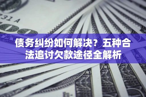 济南债务纠纷如何解决？五种合法追讨欠款途径全解析