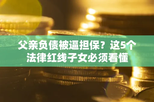 济南父亲负债被逼担保？这5个法律红线子女必须看懂